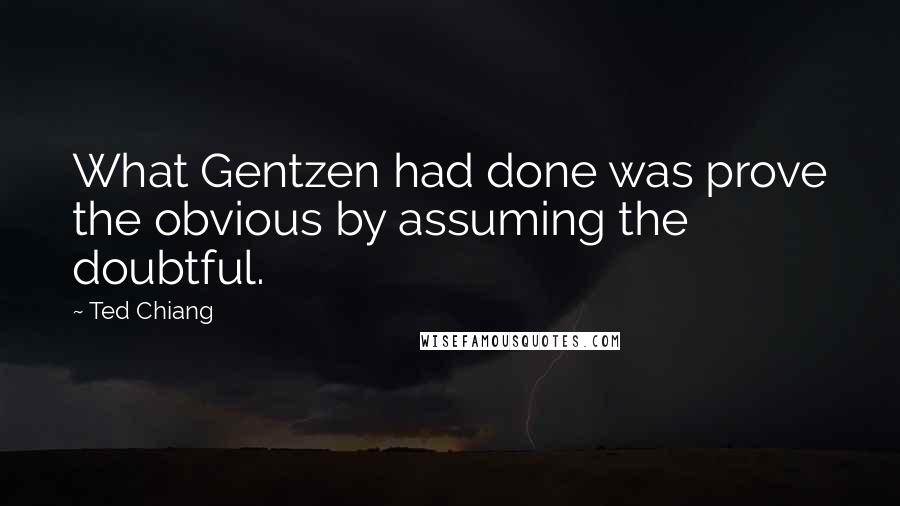 Ted Chiang Quotes: What Gentzen had done was prove the obvious by assuming the doubtful.