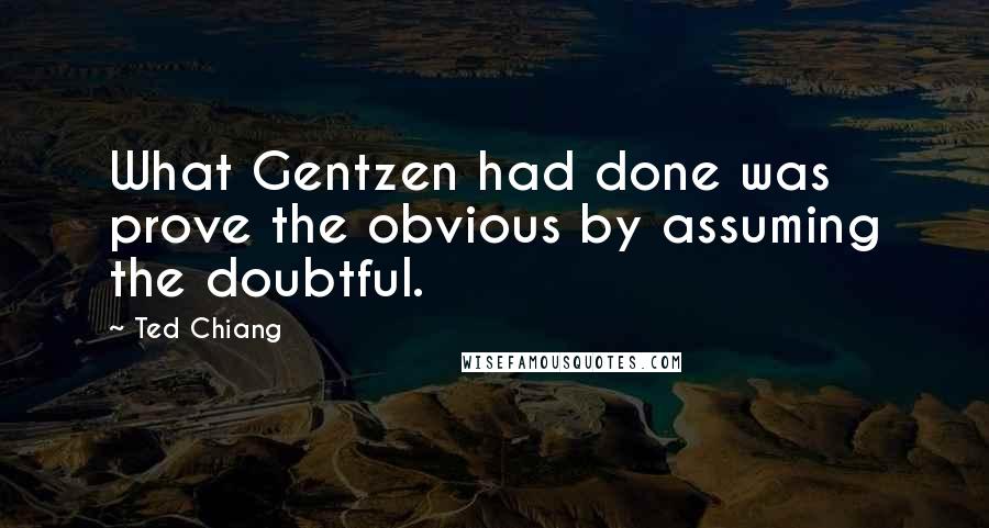 Ted Chiang Quotes: What Gentzen had done was prove the obvious by assuming the doubtful.
