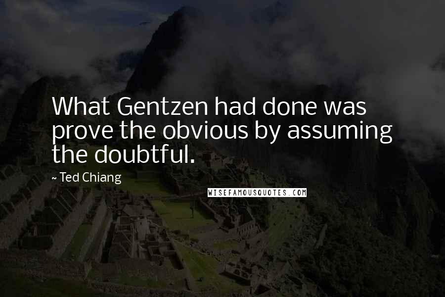 Ted Chiang Quotes: What Gentzen had done was prove the obvious by assuming the doubtful.