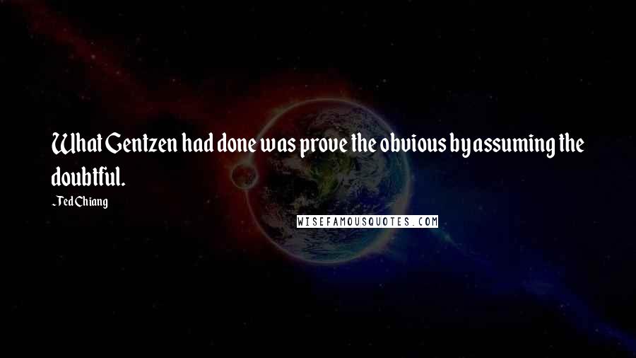 Ted Chiang Quotes: What Gentzen had done was prove the obvious by assuming the doubtful.