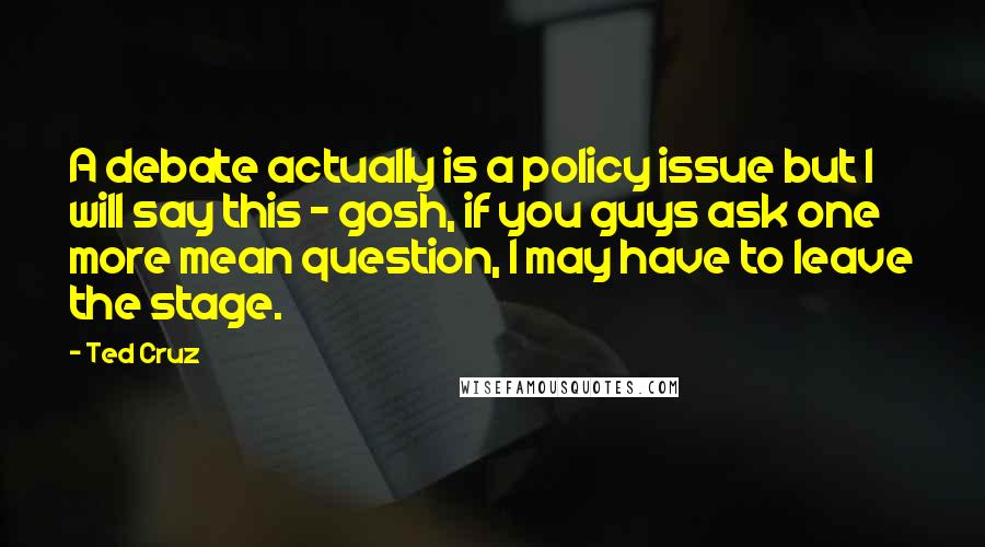 Ted Cruz Quotes: A debate actually is a policy issue but I will say this - gosh, if you guys ask one more mean question, I may have to leave the stage.