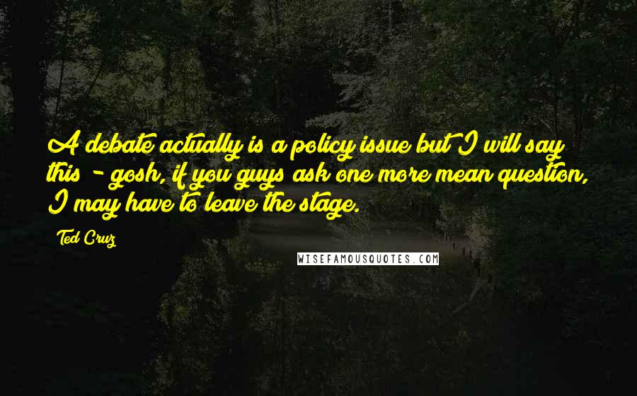 Ted Cruz Quotes: A debate actually is a policy issue but I will say this - gosh, if you guys ask one more mean question, I may have to leave the stage.