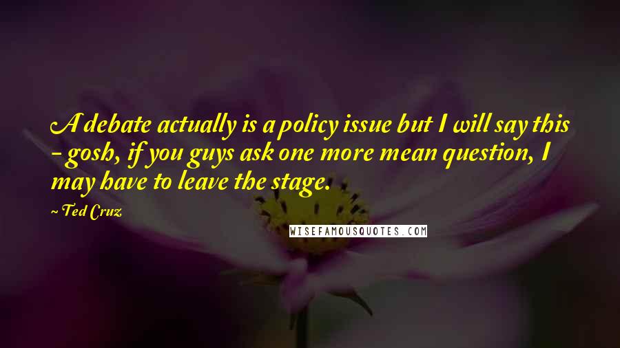 Ted Cruz Quotes: A debate actually is a policy issue but I will say this - gosh, if you guys ask one more mean question, I may have to leave the stage.