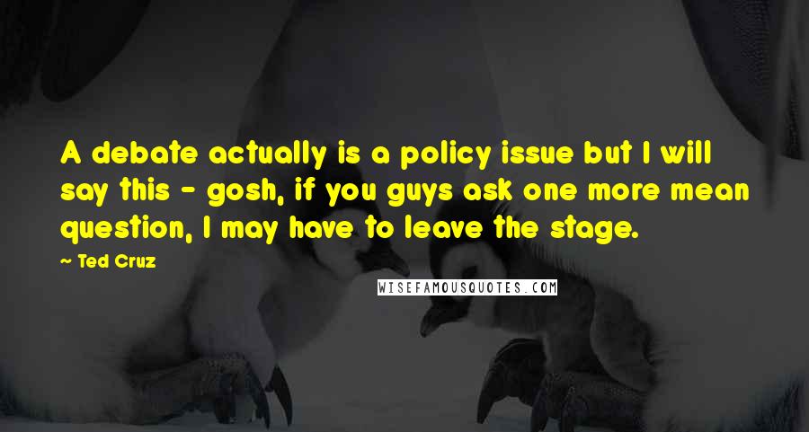 Ted Cruz Quotes: A debate actually is a policy issue but I will say this - gosh, if you guys ask one more mean question, I may have to leave the stage.