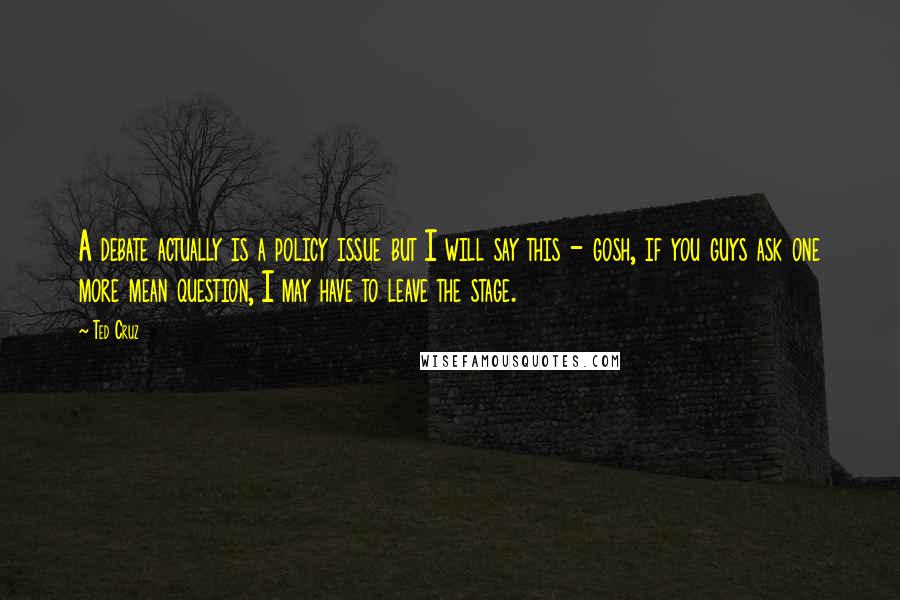 Ted Cruz Quotes: A debate actually is a policy issue but I will say this - gosh, if you guys ask one more mean question, I may have to leave the stage.