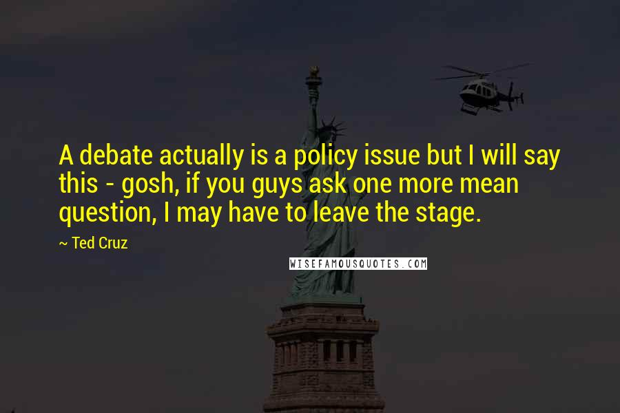 Ted Cruz Quotes: A debate actually is a policy issue but I will say this - gosh, if you guys ask one more mean question, I may have to leave the stage.