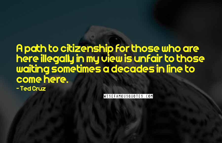 Ted Cruz Quotes: A path to citizenship for those who are here illegally in my view is unfair to those waiting sometimes a decades in line to come here.