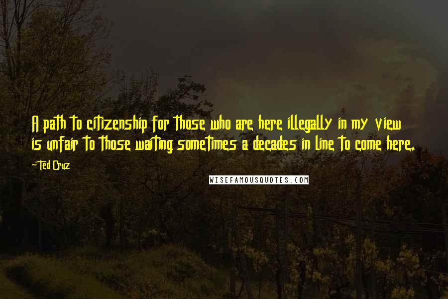 Ted Cruz Quotes: A path to citizenship for those who are here illegally in my view is unfair to those waiting sometimes a decades in line to come here.