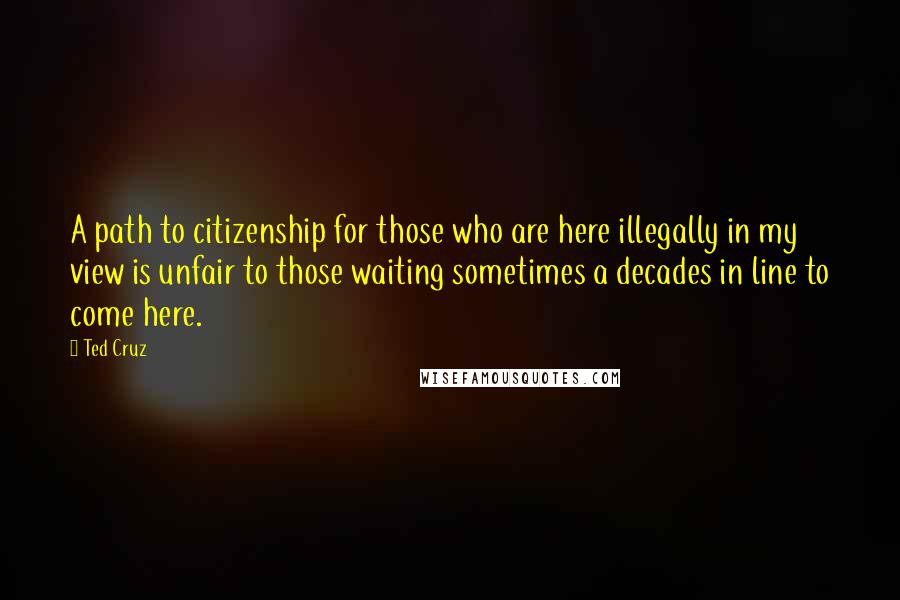 Ted Cruz Quotes: A path to citizenship for those who are here illegally in my view is unfair to those waiting sometimes a decades in line to come here.