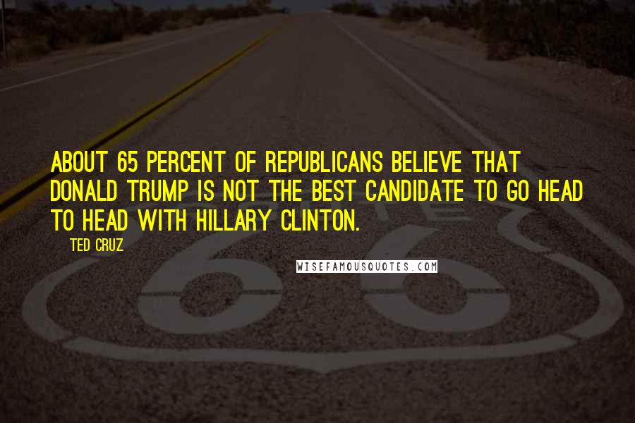 Ted Cruz Quotes: About 65 percent of Republicans believe that Donald Trump is not the best candidate to go head to head with Hillary Clinton.