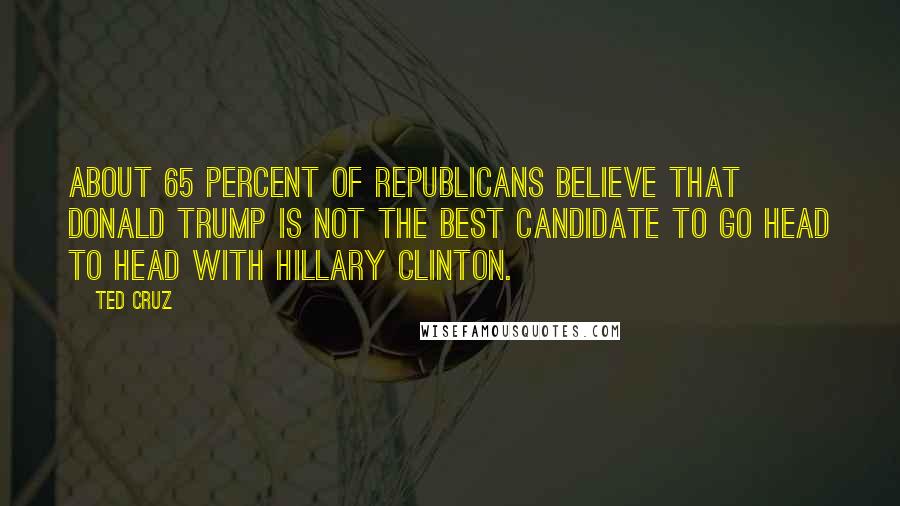 Ted Cruz Quotes: About 65 percent of Republicans believe that Donald Trump is not the best candidate to go head to head with Hillary Clinton.