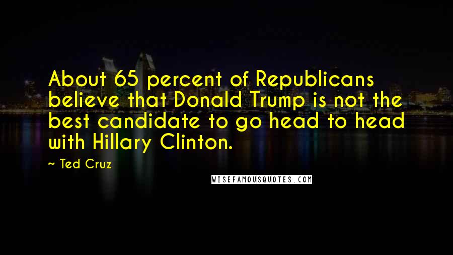 Ted Cruz Quotes: About 65 percent of Republicans believe that Donald Trump is not the best candidate to go head to head with Hillary Clinton.