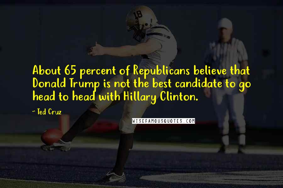 Ted Cruz Quotes: About 65 percent of Republicans believe that Donald Trump is not the best candidate to go head to head with Hillary Clinton.