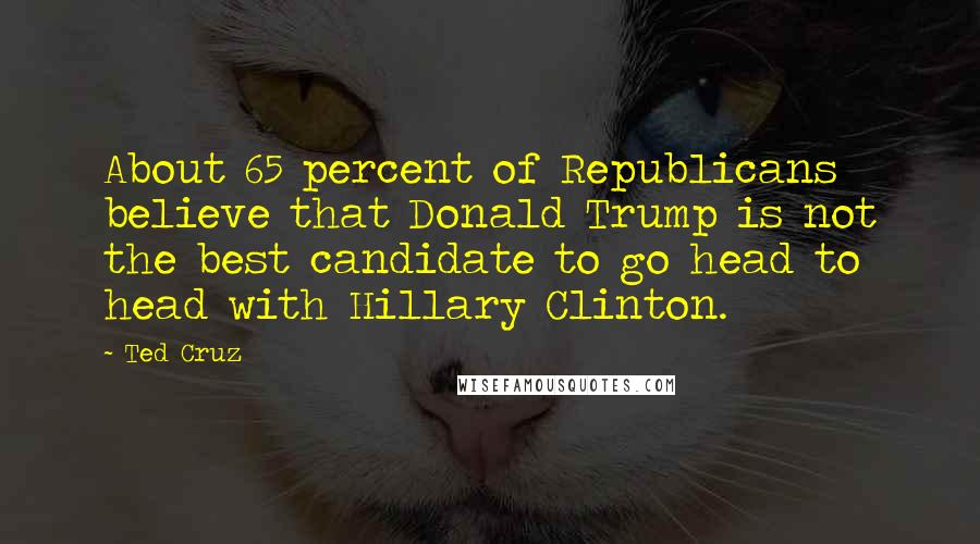 Ted Cruz Quotes: About 65 percent of Republicans believe that Donald Trump is not the best candidate to go head to head with Hillary Clinton.