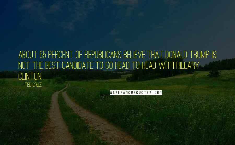 Ted Cruz Quotes: About 65 percent of Republicans believe that Donald Trump is not the best candidate to go head to head with Hillary Clinton.