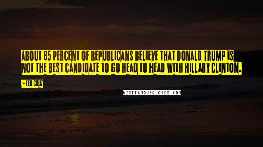 Ted Cruz Quotes: About 65 percent of Republicans believe that Donald Trump is not the best candidate to go head to head with Hillary Clinton.