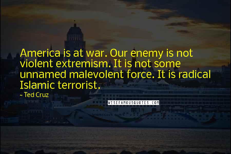 Ted Cruz Quotes: America is at war. Our enemy is not violent extremism. It is not some unnamed malevolent force. It is radical Islamic terrorist.