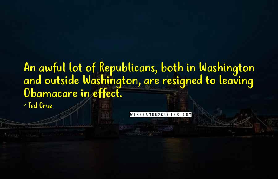 Ted Cruz Quotes: An awful lot of Republicans, both in Washington and outside Washington, are resigned to leaving Obamacare in effect.