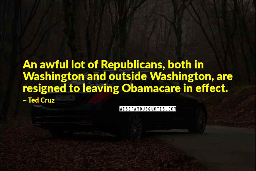 Ted Cruz Quotes: An awful lot of Republicans, both in Washington and outside Washington, are resigned to leaving Obamacare in effect.