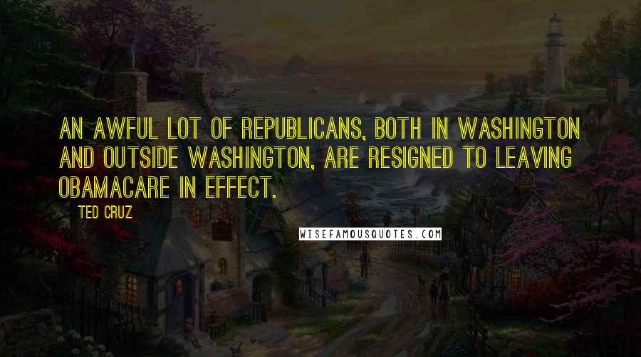 Ted Cruz Quotes: An awful lot of Republicans, both in Washington and outside Washington, are resigned to leaving Obamacare in effect.