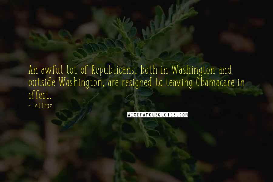 Ted Cruz Quotes: An awful lot of Republicans, both in Washington and outside Washington, are resigned to leaving Obamacare in effect.