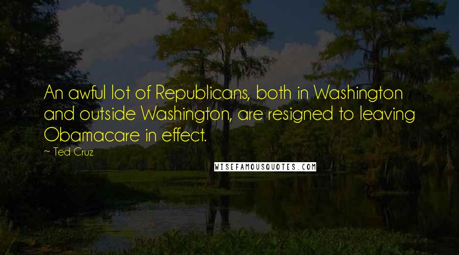 Ted Cruz Quotes: An awful lot of Republicans, both in Washington and outside Washington, are resigned to leaving Obamacare in effect.