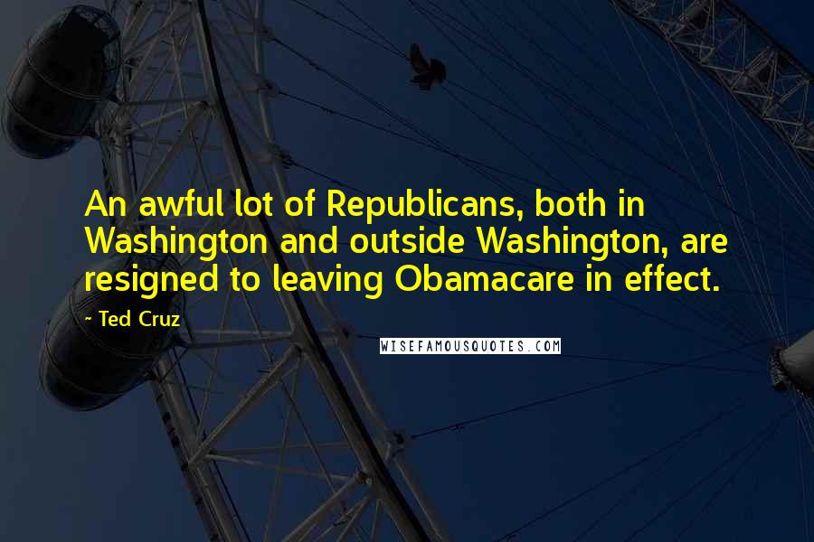 Ted Cruz Quotes: An awful lot of Republicans, both in Washington and outside Washington, are resigned to leaving Obamacare in effect.