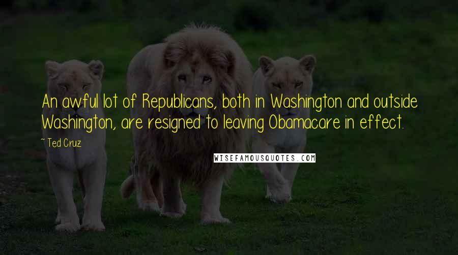 Ted Cruz Quotes: An awful lot of Republicans, both in Washington and outside Washington, are resigned to leaving Obamacare in effect.