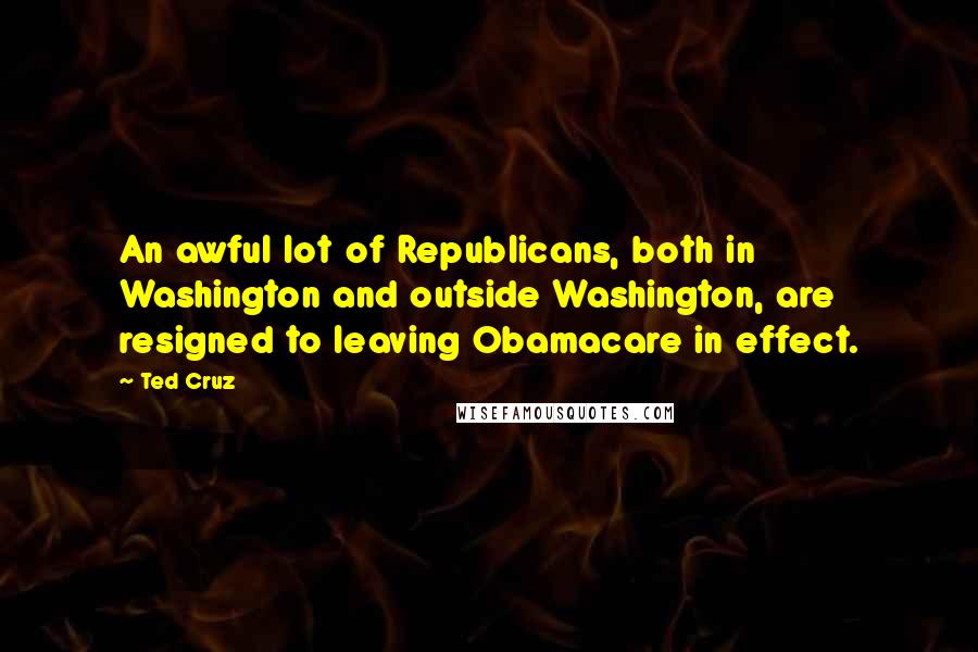 Ted Cruz Quotes: An awful lot of Republicans, both in Washington and outside Washington, are resigned to leaving Obamacare in effect.