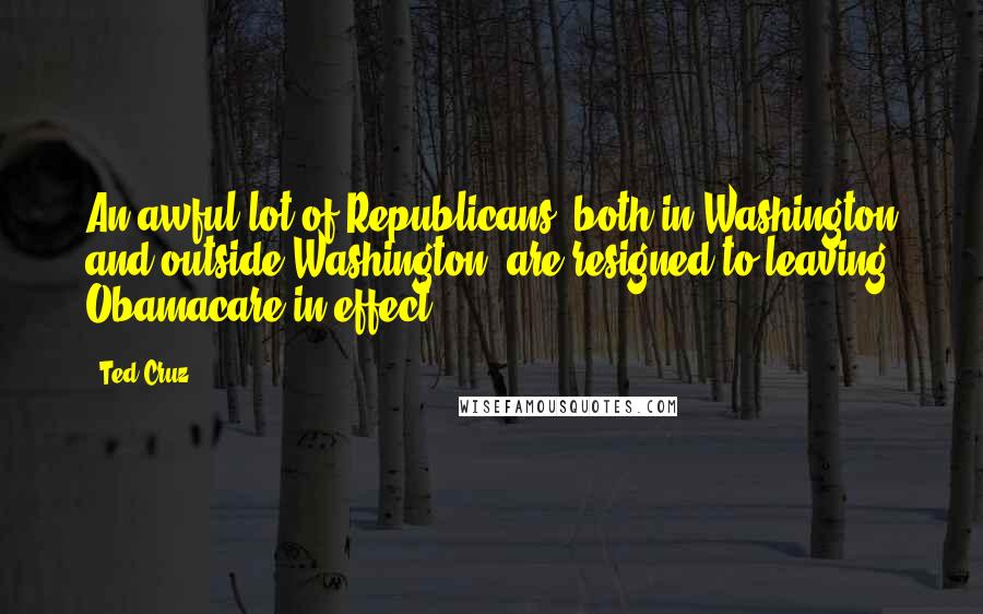 Ted Cruz Quotes: An awful lot of Republicans, both in Washington and outside Washington, are resigned to leaving Obamacare in effect.