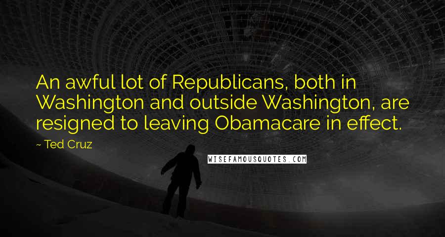 Ted Cruz Quotes: An awful lot of Republicans, both in Washington and outside Washington, are resigned to leaving Obamacare in effect.