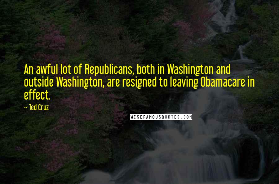 Ted Cruz Quotes: An awful lot of Republicans, both in Washington and outside Washington, are resigned to leaving Obamacare in effect.