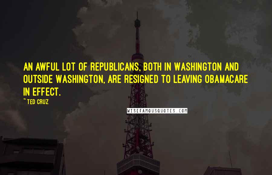 Ted Cruz Quotes: An awful lot of Republicans, both in Washington and outside Washington, are resigned to leaving Obamacare in effect.