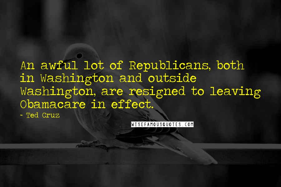 Ted Cruz Quotes: An awful lot of Republicans, both in Washington and outside Washington, are resigned to leaving Obamacare in effect.