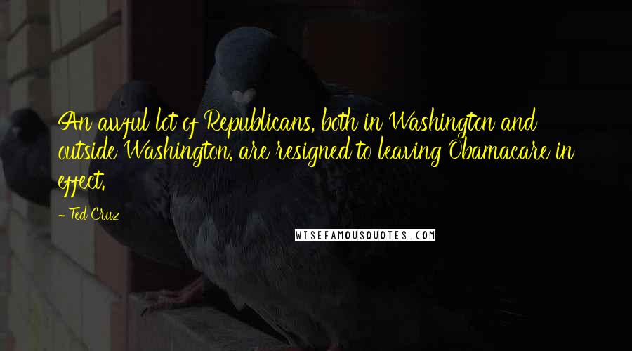 Ted Cruz Quotes: An awful lot of Republicans, both in Washington and outside Washington, are resigned to leaving Obamacare in effect.