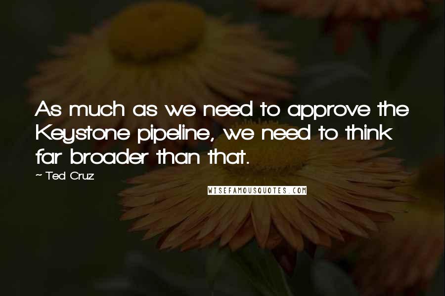 Ted Cruz Quotes: As much as we need to approve the Keystone pipeline, we need to think far broader than that.