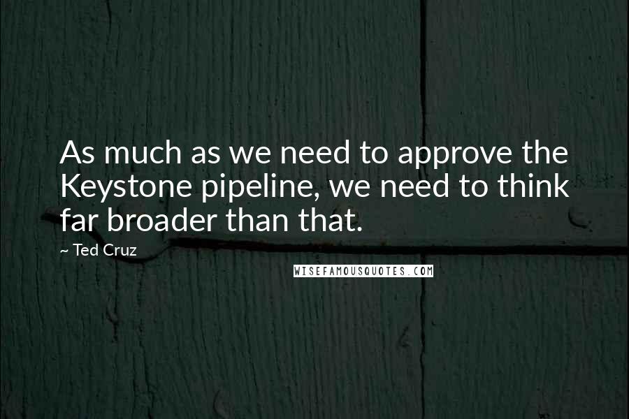 Ted Cruz Quotes: As much as we need to approve the Keystone pipeline, we need to think far broader than that.