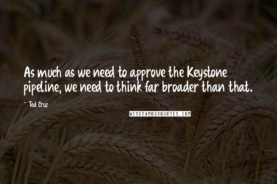 Ted Cruz Quotes: As much as we need to approve the Keystone pipeline, we need to think far broader than that.