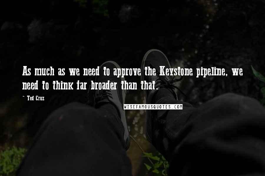 Ted Cruz Quotes: As much as we need to approve the Keystone pipeline, we need to think far broader than that.