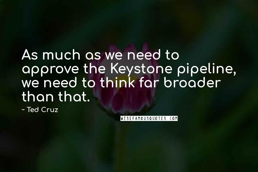 Ted Cruz Quotes: As much as we need to approve the Keystone pipeline, we need to think far broader than that.