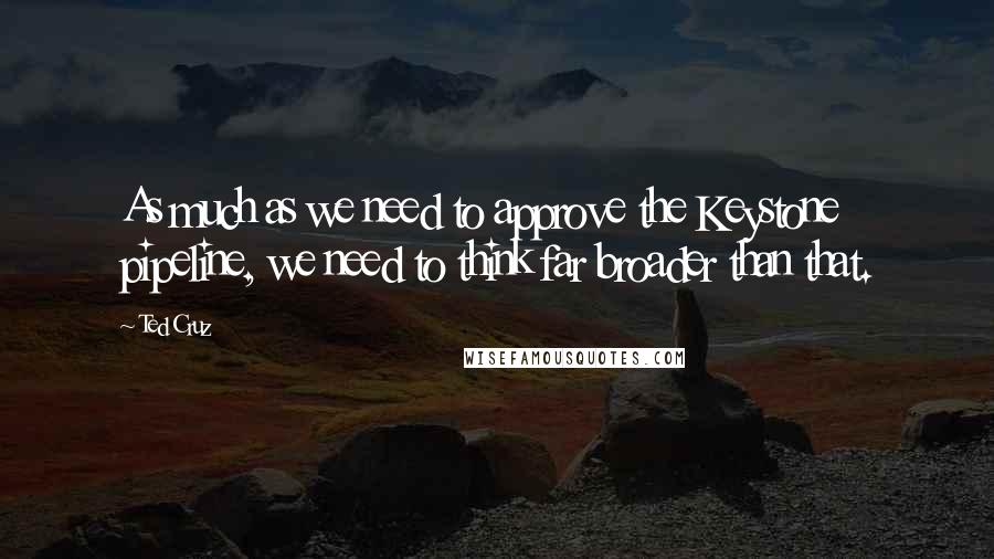 Ted Cruz Quotes: As much as we need to approve the Keystone pipeline, we need to think far broader than that.