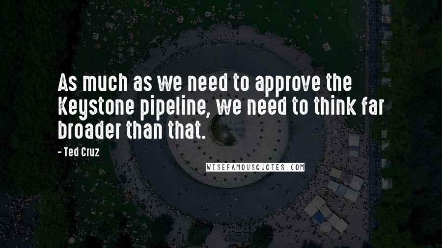 Ted Cruz Quotes: As much as we need to approve the Keystone pipeline, we need to think far broader than that.