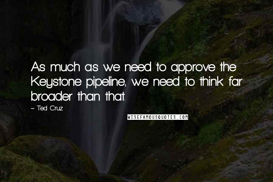 Ted Cruz Quotes: As much as we need to approve the Keystone pipeline, we need to think far broader than that.