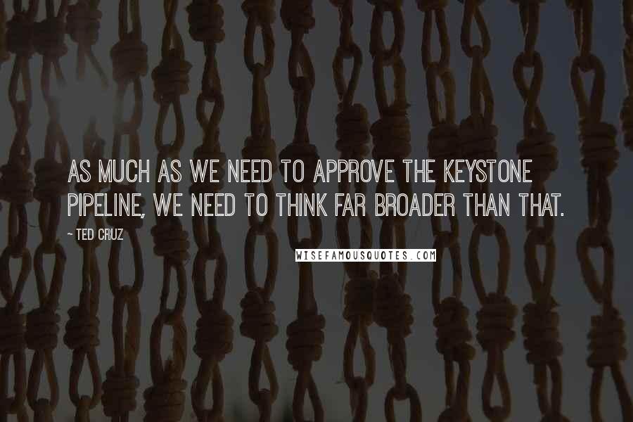 Ted Cruz Quotes: As much as we need to approve the Keystone pipeline, we need to think far broader than that.