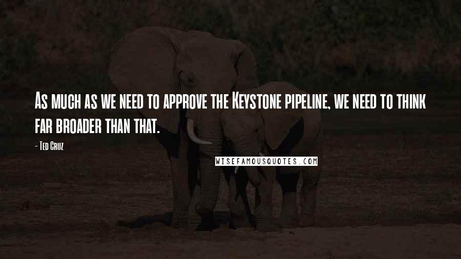 Ted Cruz Quotes: As much as we need to approve the Keystone pipeline, we need to think far broader than that.