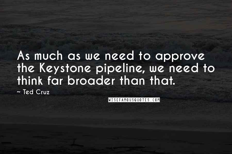 Ted Cruz Quotes: As much as we need to approve the Keystone pipeline, we need to think far broader than that.