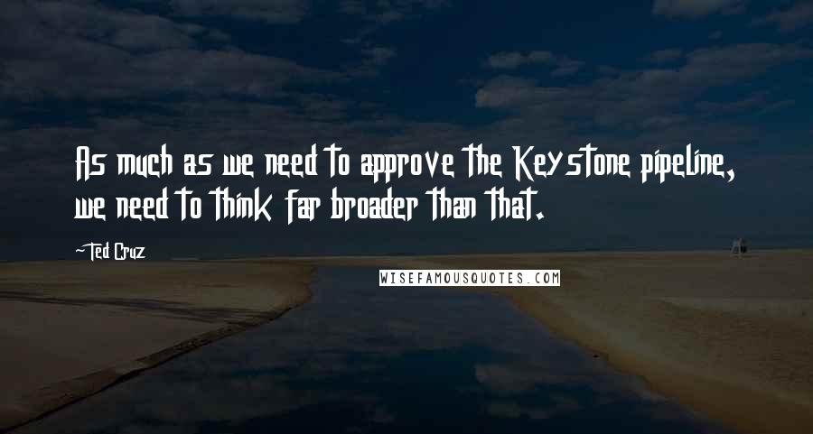 Ted Cruz Quotes: As much as we need to approve the Keystone pipeline, we need to think far broader than that.