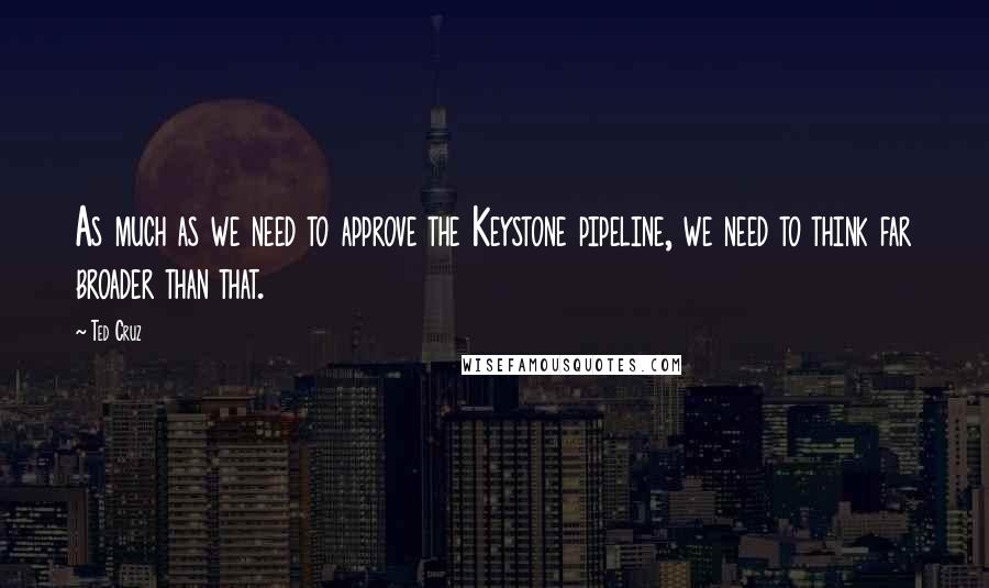 Ted Cruz Quotes: As much as we need to approve the Keystone pipeline, we need to think far broader than that.