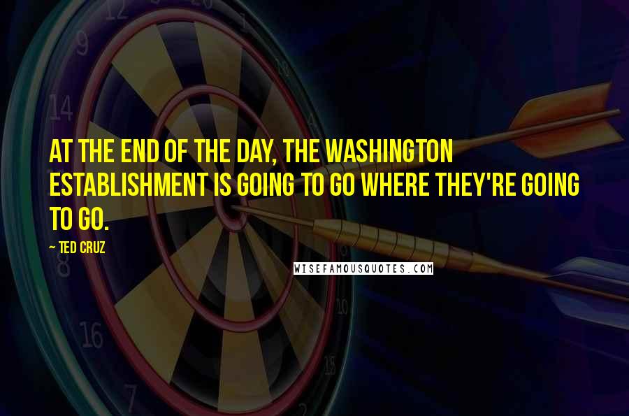 Ted Cruz Quotes: At the end of the day, the Washington establishment is going to go where they're going to go.