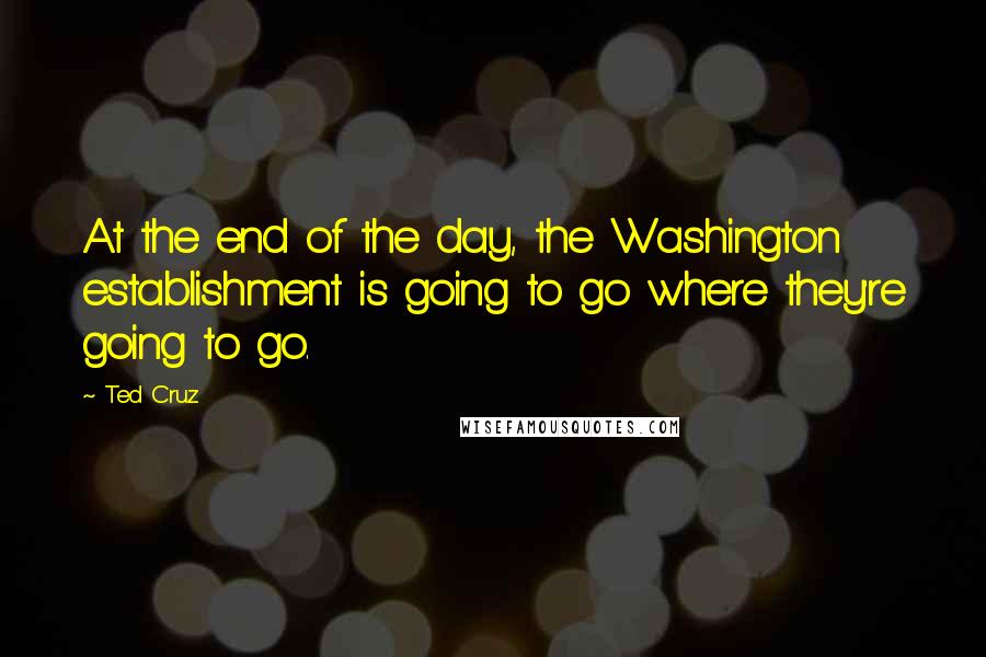 Ted Cruz Quotes: At the end of the day, the Washington establishment is going to go where they're going to go.